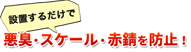 設置するだけで悪臭・スケール・赤錆を防止！