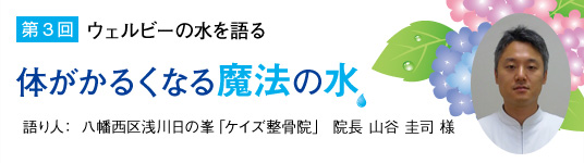 【第3回】ウェルビーの水を語る「体がかるくなる魔法の水」語り人：八幡西区浅川日の峯「ケイズ整骨院」院長　山谷 圭司様